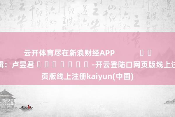 云开体育尽在新浪财经APP            						职守剪辑：卢昱君 							-开云登陆口网页版线上注册kaiyun(中国)