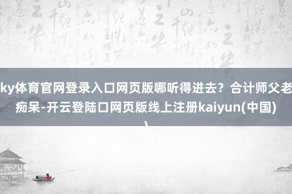 ky体育官网登录入口网页版哪听得进去？合计师父老痴呆-开云登陆口网页版线上注册kaiyun(中国)