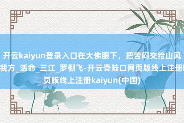 开云kaiyun登录入口在大佛眼下，把苦闷交给山风，把欢乐留给我方_活命_三江_罗棚飞-开云登陆口网页版线上注册kaiyun(中国)