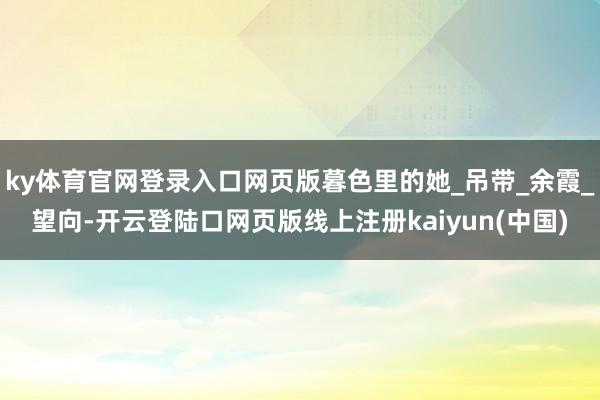 ky体育官网登录入口网页版暮色里的她_吊带_余霞_望向-开云登陆口网页版线上注册kaiyun(中国)
