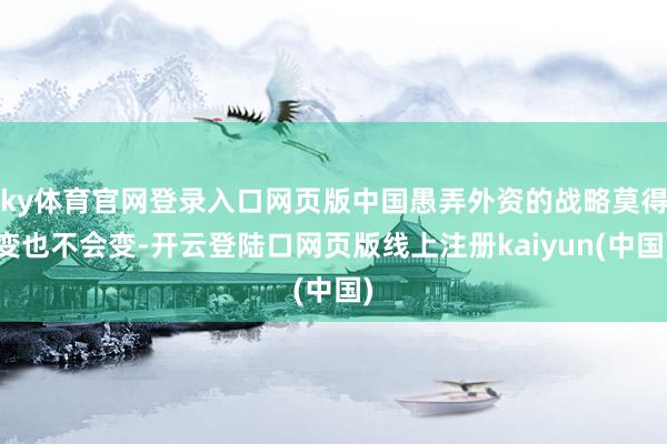 ky体育官网登录入口网页版中国愚弄外资的战略莫得变也不会变-开云登陆口网页版线上注册kaiyun(中国)