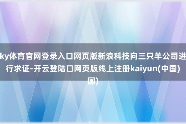 ky体育官网登录入口网页版新浪科技向三只羊公司进行求证-开云登陆口网页版线上注册kaiyun(中国)