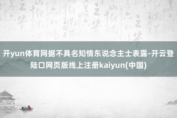 开yun体育网　　据不具名知情东说念主士表露-开云登陆口网页版线上注册kaiyun(中国)