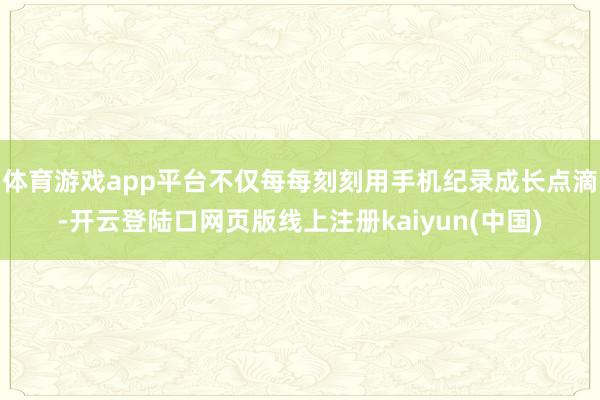体育游戏app平台不仅每每刻刻用手机纪录成长点滴-开云登陆口网页版线上注册kaiyun(中国)