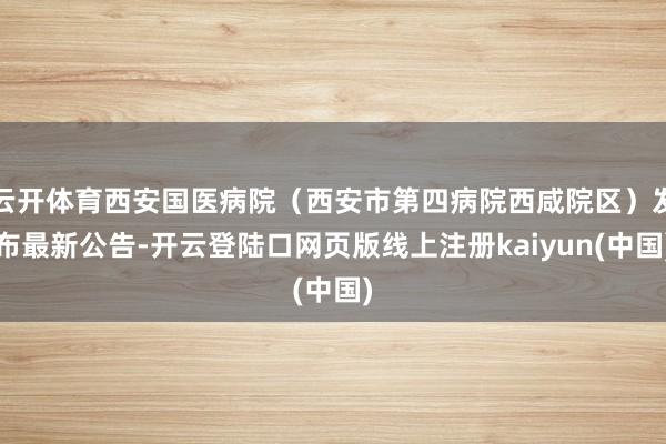 云开体育西安国医病院（西安市第四病院西咸院区）发布最新公告-开云登陆口网页版线上注册kaiyun(中国)