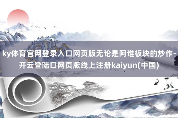 ky体育官网登录入口网页版无论是阿谁板块的炒作-开云登陆口网页版线上注册kaiyun(中国)