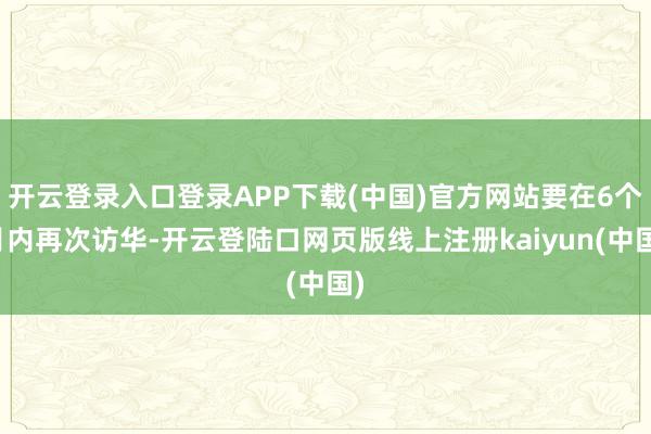 开云登录入口登录APP下载(中国)官方网站要在6个月内再次访华-开云登陆口网页版线上注册kaiyun(中国)