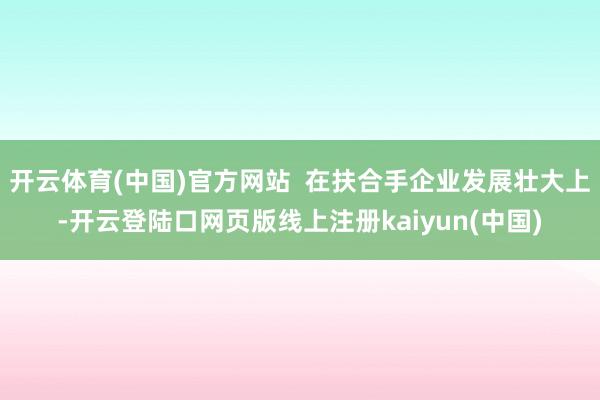 开云体育(中国)官方网站  在扶合手企业发展壮大上-开云登陆口网页版线上注册kaiyun(中国)