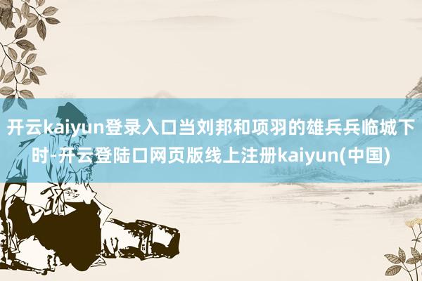开云kaiyun登录入口当刘邦和项羽的雄兵兵临城下时-开云登陆口网页版线上注册kaiyun(中国)
