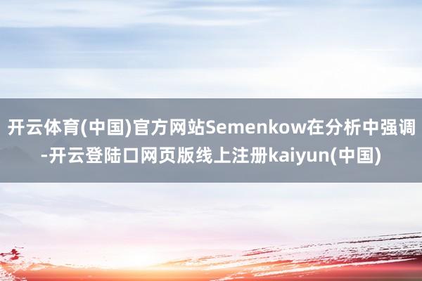 开云体育(中国)官方网站Semenkow在分析中强调-开云登陆口网页版线上注册kaiyun(中国)