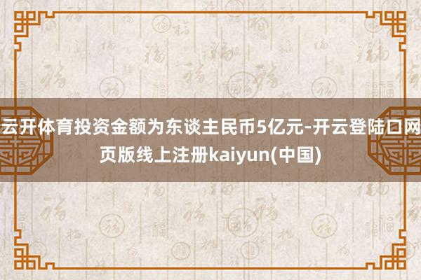 云开体育投资金额为东谈主民币5亿元-开云登陆口网页版线上注册kaiyun(中国)