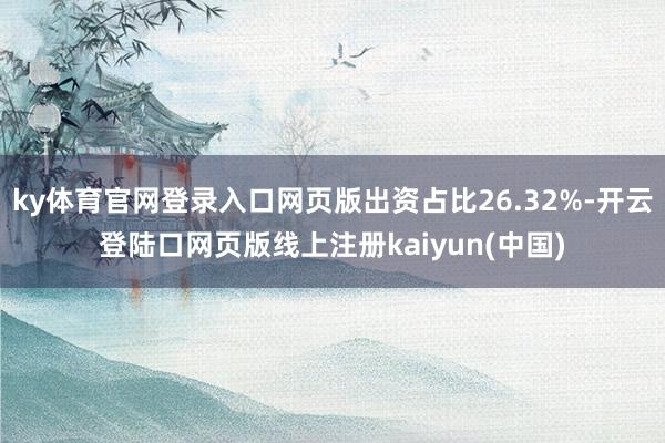 ky体育官网登录入口网页版出资占比26.32%-开云登陆口网页版线上注册kaiyun(中国)
