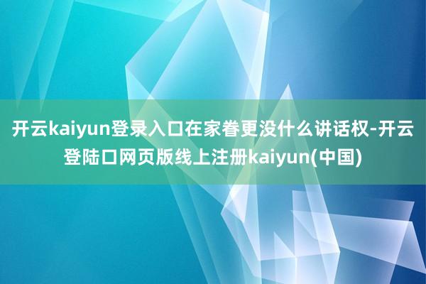 开云kaiyun登录入口在家眷更没什么讲话权-开云登陆口网页版线上注册kaiyun(中国)