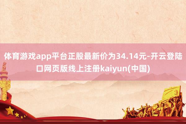 体育游戏app平台正股最新价为34.14元-开云登陆口网页版线上注册kaiyun(中国)