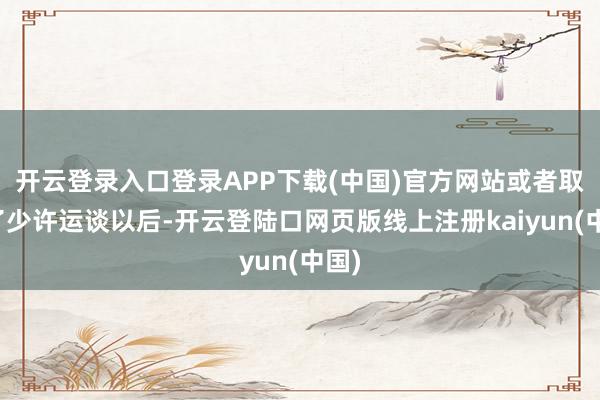 开云登录入口登录APP下载(中国)官方网站或者取得了少许运谈以后-开云登陆口网页版线上注册kaiyun(中国)
