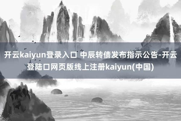 开云kaiyun登录入口 中辰转债发布指示公告-开云登陆口网页版线上注册kaiyun(中国)