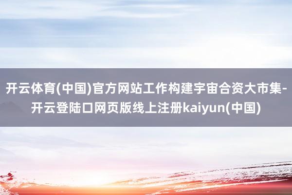 开云体育(中国)官方网站工作构建宇宙合资大市集-开云登陆口网页版线上注册kaiyun(中国)