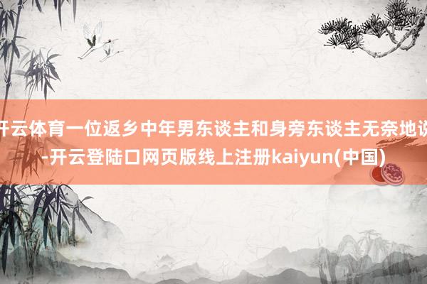 开云体育一位返乡中年男东谈主和身旁东谈主无奈地说-开云登陆口网页版线上注册kaiyun(中国)
