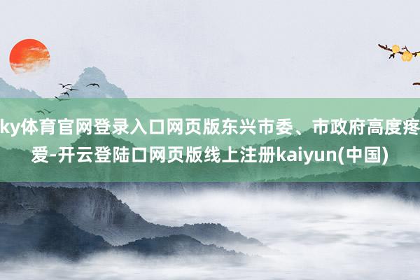 ky体育官网登录入口网页版东兴市委、市政府高度疼爱-开云登陆口网页版线上注册kaiyun(中国)
