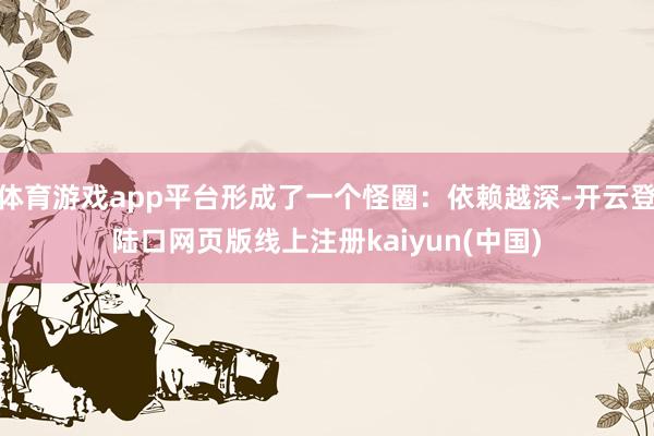 体育游戏app平台形成了一个怪圈：依赖越深-开云登陆口网页版线上注册kaiyun(中国)