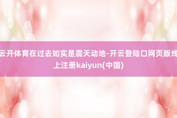 云开体育在过去如实是震天动地-开云登陆口网页版线上注册kaiyun(中国)
