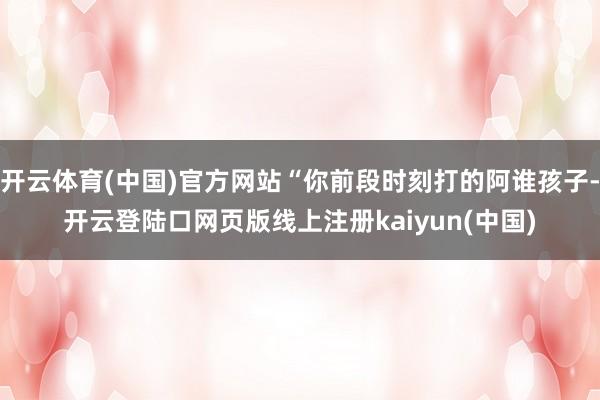 开云体育(中国)官方网站“你前段时刻打的阿谁孩子-开云登陆口网页版线上注册kaiyun(中国)