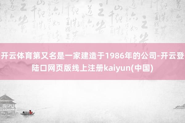 开云体育第又名是一家建造于1986年的公司-开云登陆口网页版线上注册kaiyun(中国)