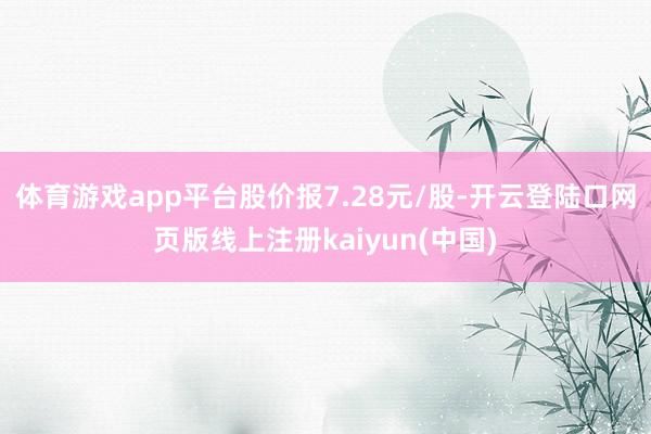体育游戏app平台股价报7.28元/股-开云登陆口网页版线上注册kaiyun(中国)