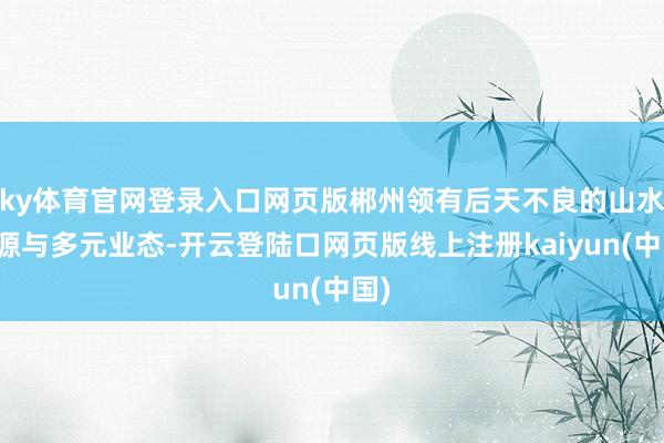 ky体育官网登录入口网页版郴州领有后天不良的山水资源与多元业态-开云登陆口网页版线上注册kaiyun(中国)