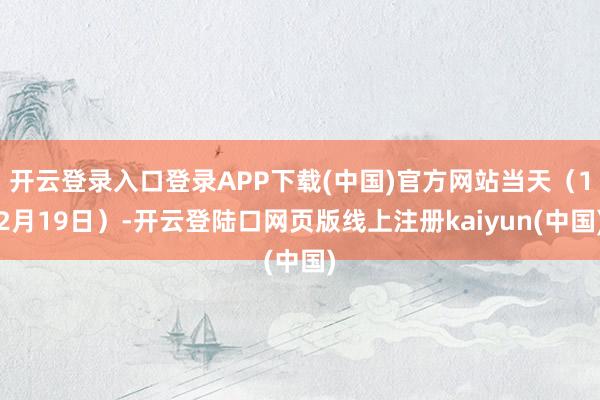 开云登录入口登录APP下载(中国)官方网站当天(12月19日)-开云登陆口网页版线上注册kaiyun(中国)