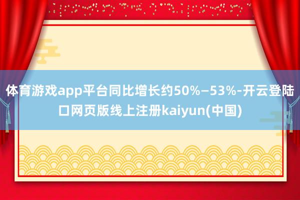 体育游戏app平台同比增长约50%—53%-开云登陆口网页版线上注册kaiyun(中国)