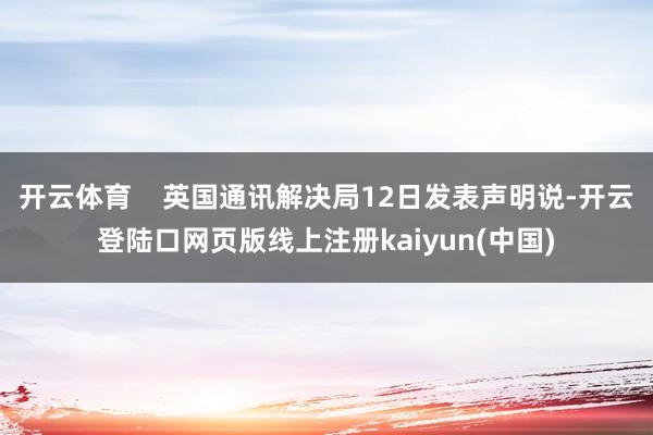 开云体育    英国通讯解决局12日发表声明说-开云登陆口网页版线上注册kaiyun(中国)