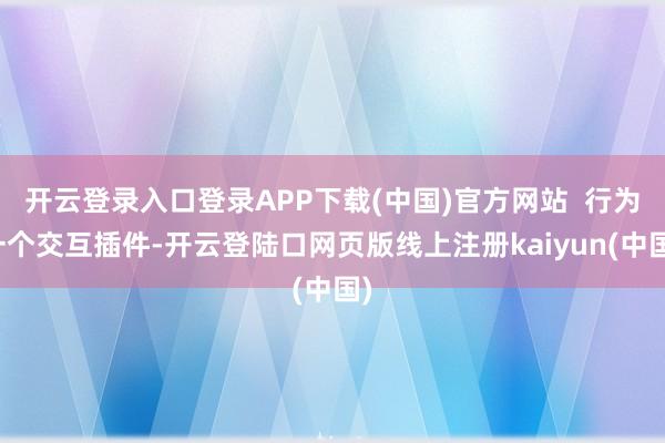 开云登录入口登录APP下载(中国)官方网站  行为一个交互插件-开云登陆口网页版线上注册kaiyun(中国)