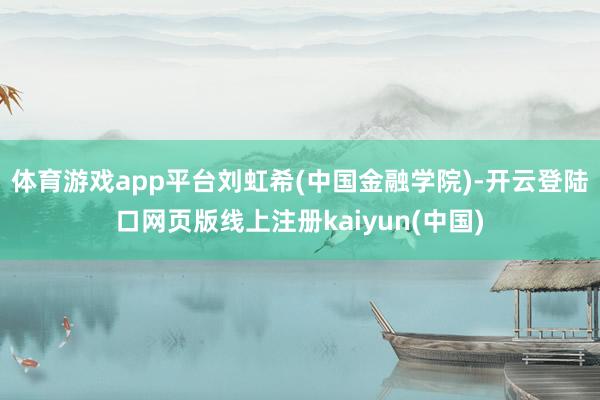 体育游戏app平台刘虹希(中国金融学院)-开云登陆口网页版线上注册kaiyun(中国)