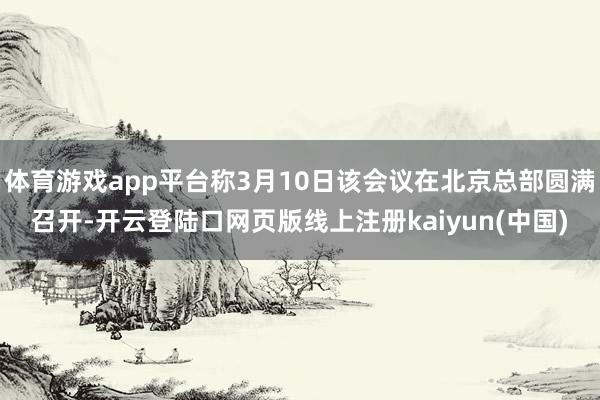 体育游戏app平台称3月10日该会议在北京总部圆满召开-开云登陆口网页版线上注册kaiyun(中国)